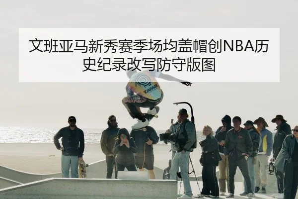 文班亚马新秀赛季场均盖帽创NBA历史纪录改写防守版图